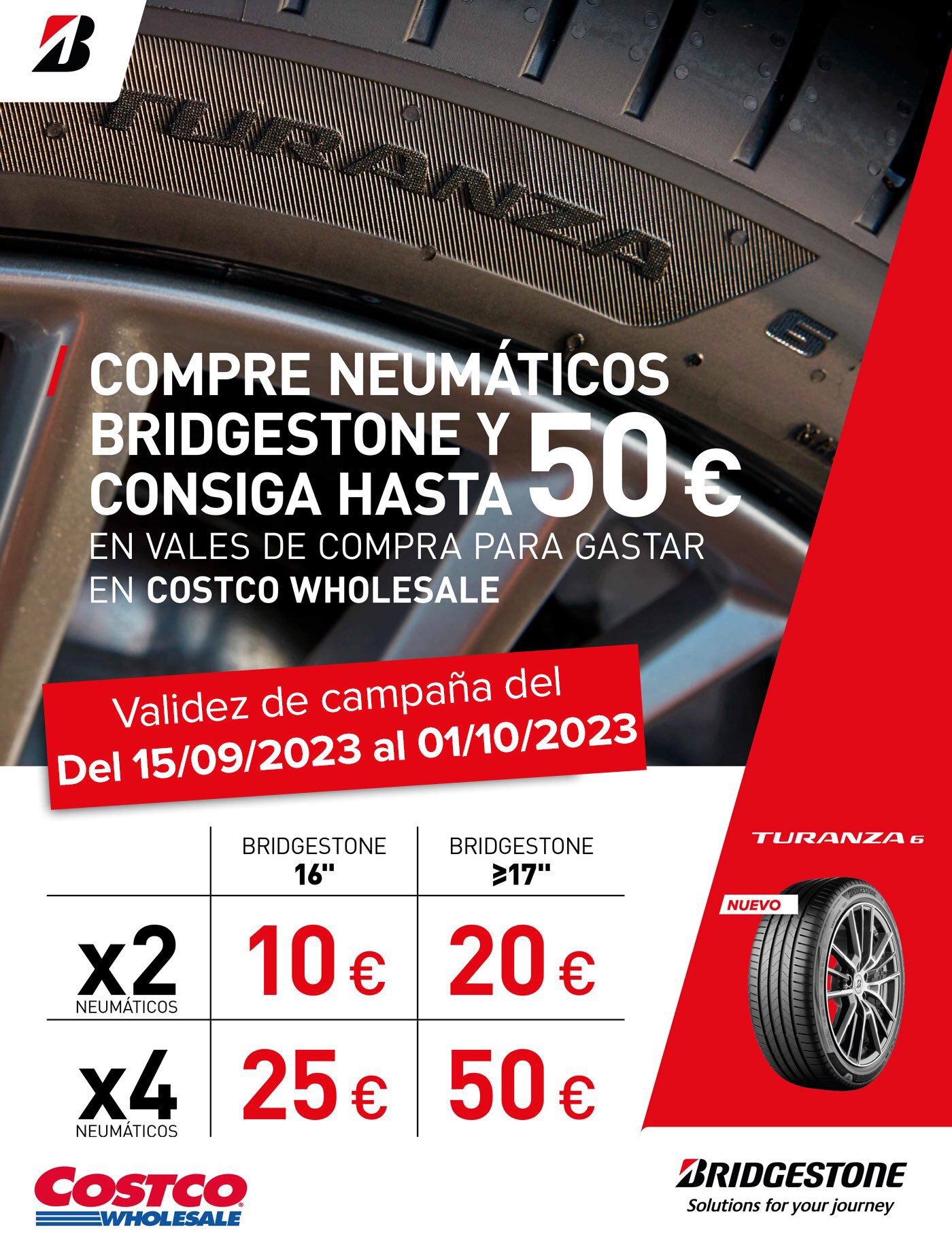 * Términos y condiciones promoción Bridgestone: a) Promoción válida del día 15/09/2023 al 01/10/2023. b) Aplica por la compra y montaje de cualquier neumático de marca Bridgestone en los centros de neumáticos de Costco Wholesale Spain, S.L.U. c) Solamente se entregará un vale por vehículo. Vale de 10 € por la compra de 2 neumáticos llanta 16”. Vale de 25 € por la compra de 4 neumáticos llanta 16”. Vale de 20 € por la compra de 2 neumáticos llanta 17” o superior. Vale de 50 € por la compra de 4 neumáticos llanta 17” o superior. d) La entrega de los vales se realizará después del pago y montaje. e) El vale solo tendrá validez al estar sellado y validado por el personal del centro de neumáticos. f) El vale será canjeable hasta el día 24/10/2023 para compras en cualquier tienda de Costco Wholesale Spain, S.L.U. g) El vale no podrá ser canjeado en ninguna gasolinera de Costco Wholesale Spain SLU. h) El vale no puede ser canjeado por dinero en efectivo. En el caso de que el importe de la compra sea inferior al valor del vale que se quiere descontar, no se devolverá el cambio en metálico ni se emitirá otro vale por la diferencia. i) Solo se aceptarán devoluciones si el neumático no ha sido montado ni redimido el vale. j) La promoción está limitada a socios con su afiliación vigente. k) No acumulable a otras ofertas. l) No se aceptarán flotas.