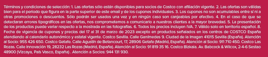 Términos y condiciones de selección: 1. Las ofertas sólo están disponibles para socios de Costco con afiliación vigente. 2. Las ofertas son válidas bien para el periodo que figura en la parte superior de este email y de los cupones individuales. 3. Los cupones no son acumulables entre sí ni a otras promociones o descuentos. Sólo podrán ser usados una vez y en ningún caso son canjeables por efectivo. 4. En el caso de que se detectaran errores tipográficos en las ofertas, nos comprometemos a comunicarlo a nuestros clientes a la mayor brevedad. 5. La presentación de los productos puede variar respecto a la mostrada en las fotografías. 6. Todos los precios incluyen IVA. 7. Válido solo en territorio español. 8. Fecha de vigencia de cupones y precios del 17 al 31 de marzo de 2023 excepto en productos señalados en los centros de COSTCO España atendiendo al calendario autonómico y estatal vigente. Costco Sevilla. Calle Ganímedes 9. Ciudad de la Imagen 41015 Sevilla (España). Atención al Socio: 955 426 650. Costco Getafe. Calle Agustín de Betancourt, 17, 28906 Getafe (Madrid, España). Atención al Socio: 911 710 450. Costco Las Rozas. Calle Innovación 19, 28232 Las Rozas (Madrid, España). Atención al Socio: 91 819 35 16. Costco Bizkaia. Av. Babcock & Wilcox, 2-4-6 Sestao 48900 (Vizcaya, País Vasco, España) . Atención a Socios: 944 131 930.