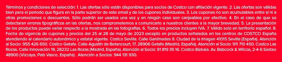 Términos y condiciones de selección: 1. Las ofertas sólo están disponibles para socios de Costco con afiliación vigente. 2. Las ofertas son válidas bien para el periodo que figura en la parte superior de este email y de los cupones individuales. 3. Los cupones no son acumulables entre sí ni a otras promociones o descuentos. Sólo podrán ser usados una vez y en ningún caso son canjeables por efectivo. 4. En el caso de que se detectaran errores tipográficos en las ofertas, nos comprometemos a comunicarlo a nuestros clientes a la mayor brevedad. 5. La presentación de los productos puede variar respecto a la mostrada en las fotografías. 6. Todos los precios incluyen IVA. 7. Válido solo en territorio español. 8. Fecha de vigencia de cupones y precios del 25 al 28 de mayo de 2023 excepto en productos señalados en los centros de COSTCO España atendiendo al calendario autonómico y estatal vigente. Costco Sevilla. Calle Ganímedes 9. Ciudad de la Imagen 41015 Sevilla (España). Atención al Socio: 955 426 650. Costco Getafe. Calle Agustín de Betancourt, 17, 28906 Getafe (Madrid, España). Atención al Socio: 911 710 450. Costco Las Rozas. Calle Innovación 19, 28232 Las Rozas (Madrid, España). Atención al Socio: 91 819 35 16. Costco Bizkaia. Av. Babcock & Wilcox, 2-4-6 Sestao 48900 (Vizcaya, País Vasco, España) . Atención a Socios: 944 131 930.