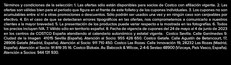 Términos y condiciones de la selección: 1. Las ofertas sólo están disponibles para socios de Costco con afiliación vigente. 2. Las ofertas son válidas bien para el periodo que figura en el frente de este folleto y de los cupones individuales. 3. Los cupones no son acumulables entre sí ni a otras promociones o descuentos. Sólo podrán ser usados una vez y en ningún caso son canjeables por efectivo. 4. En el caso de que se detectaran errores tipográficos en las ofertas, nos comprometemos a comunicarlo a nuestros clientes a la mayor brevedad. 5. La presentación de los productos puede variar respecto a la mostrada en las fotografías. 6. Todos los precios incluyen IVA. 7. Válido sólo en territorio español. 8. Fecha de vigencia de cupones del 24 de mayo al 4 de junio de 2023 en los centros de COSTCO España atendiendo al calendario autonómico y estatal vigente.  Costco Sevilla. Calle Ganímedes 9. Ciudad de la Imagen  41015 Sevilla (España). Atención al Socio: 955 426 650. Costco Getafe. Calle Agustín de Betancourt, 17, 28906 Getafe (Madrid, España). Atención al Socio: 911 710 450. Costco Las Rozas. Calle Innovación 19, 28232 Las Rozas (Madrid, España). Atención al Socio: 91 819 35 16. Costco Bizkaia. Av. Babcock & Wilcox, 2-4-6 Sestao 48900 (Vizcaya, País Vasco, España). Atención a Socios: 944 131 930.